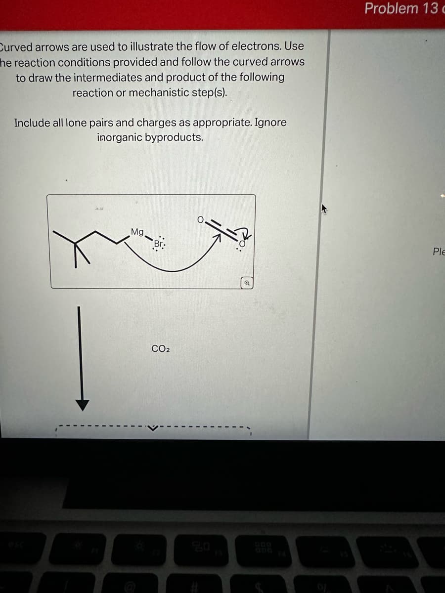 Curved arrows are used to illustrate the flow of electrons. Use
he reaction conditions provided and follow the curved arrows
to draw the intermediates and product of the following
reaction or mechanistic step(s).
Include all lone pairs and charges as appropriate. Ignore
inorganic byproducts.
Problem 13
Mg-Br
CO2
50
esc
F3
12
000
Ple