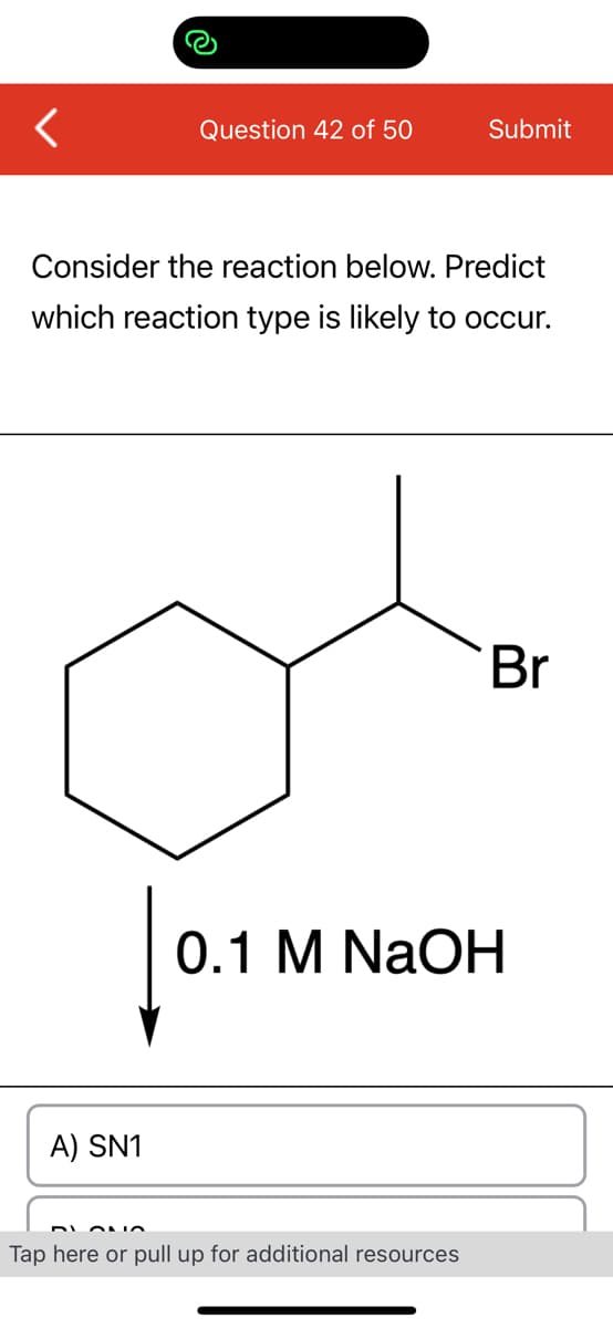 Question 42 of 50
A) SN1
Consider the reaction below. Predict
which reaction type is likely to occur.
Submit
Tap here or pull up for additional resources
Br
0.1 M
0.1 M NaOH