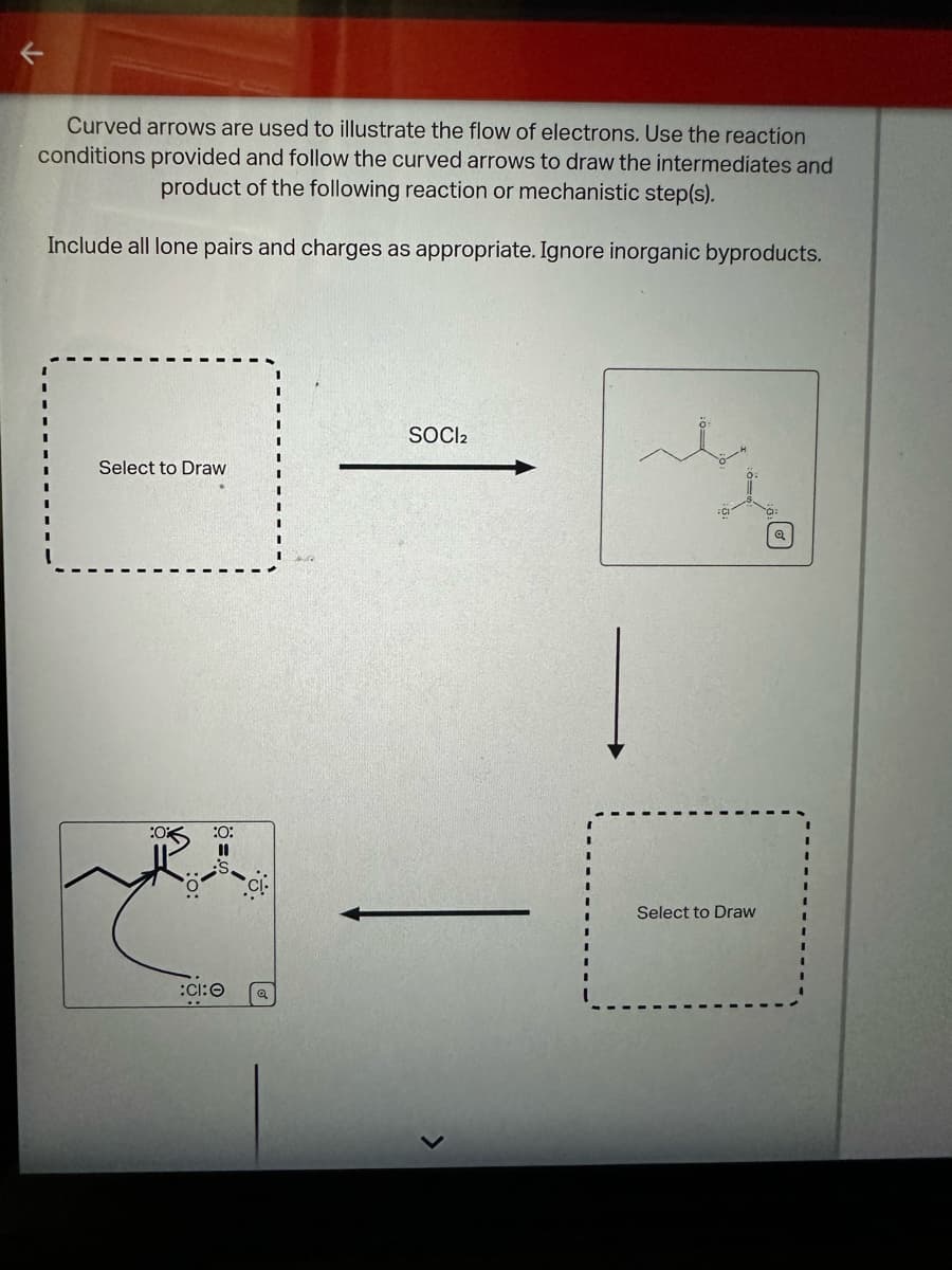 Curved arrows are used to illustrate the flow of electrons. Use the reaction
conditions provided and follow the curved arrows to draw the intermediates and
product of the following reaction or mechanistic step(s).
Include all lone pairs and charges as appropriate. Ignore inorganic byproducts.
SOCl2
Select to Draw
:0
:0:
:CI:O
Select to Draw
D®