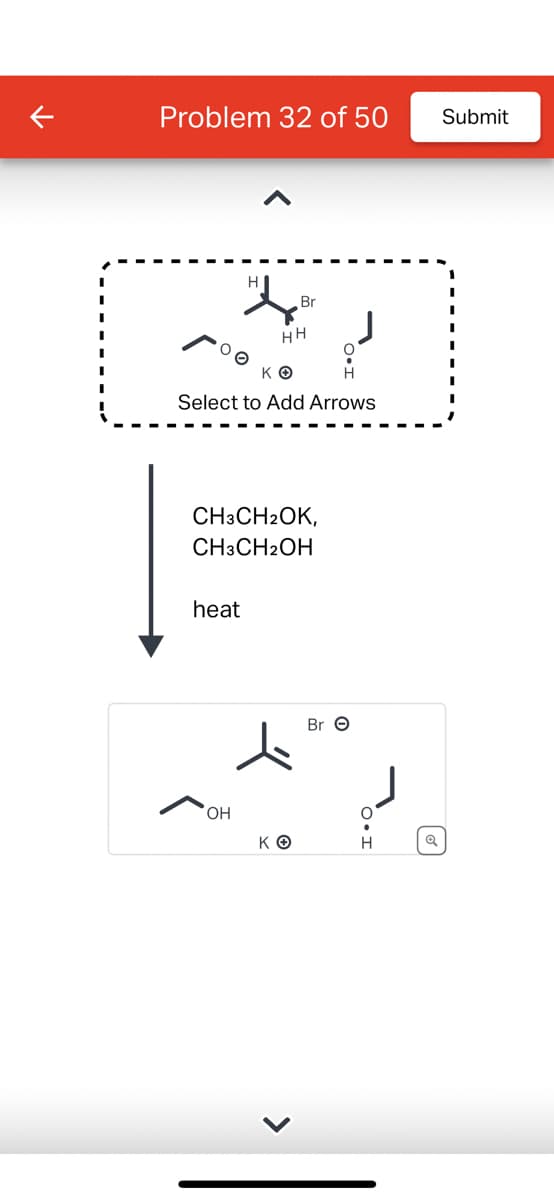 Problem 32 of 50
KO
Select to Add Arrows
heat
HH
CH3CH2OK,
CH3CH2OH
OH
Br
ΚΘ
>
Br O
H
Submit