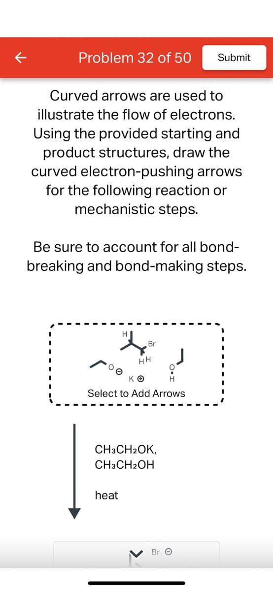 Problem 32 of 50 Submit
Curved arrows are used to
illustrate the flow of electrons.
Using the provided starting and
product structures, draw the
curved electron-pushing arrows
for the following reaction or
mechanistic steps.
Be sure to account for all bond-
breaking and bond-making steps.
Br
HH
ΚΟ
Select to Add Arrows
heat
CH3CH2OK,
CH3CH2OH
Bre