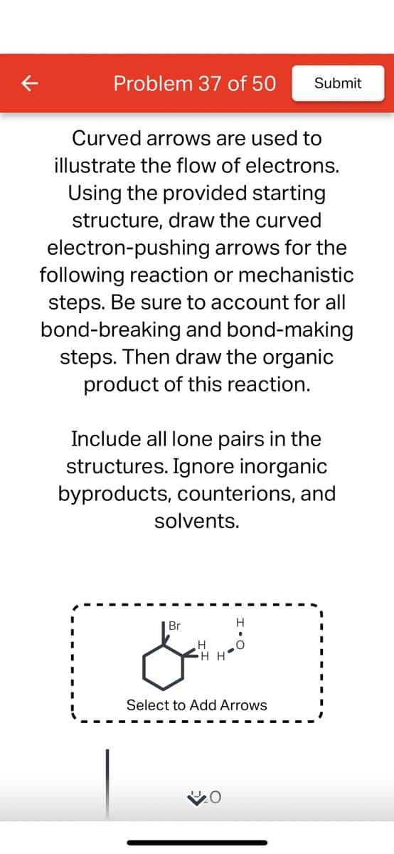 Problem 37 of 50 Submit
Curved arrows are used to
illustrate the flow of electrons.
Using the provided starting
structure, draw the curved
electron-pushing arrows for the
following reaction or mechanistic
steps. Be sure to account for all
bond-breaking and bond-making
steps. Then draw the organic
product of this reaction.
Include all lone pairs in the
structures. Ignore inorganic
byproducts, counterions, and
solvents.
Br
& wa
Select to Add Arrows