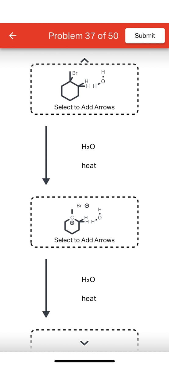 Problem 37 of 50
العسل
Br
Select to Add Arrows
C
Ⓒ
H₂O
heat
Br O
H
HH
H
H₂O
Select to Add Arrows
heat
H
O
Submit