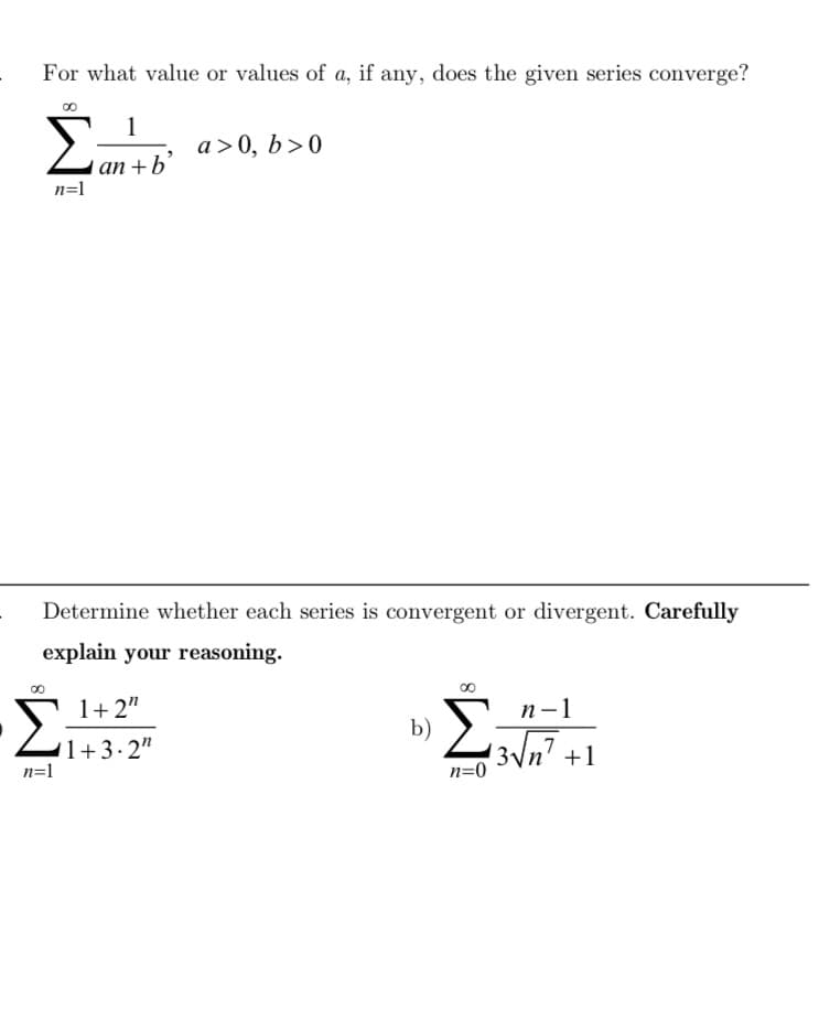 For what value or values of a, if any, does the given series converge?
Σαν
a>0, b>0
an+b'
n=1
Determine whether each series is convergent or divergent. Carefully
explain your reasoning.
1+2"
1+3.2"
n=1
b)
Σ
n-1
n=0
13√n².
+1