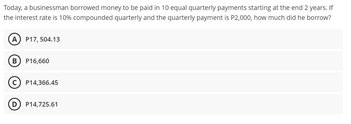 Today, a businessman borrowed money to be paid in 10 equal quarterly payments starting at the end 2 years. If
the interest rate is 10% compounded quarterly and the quarterly payment is P2,000, how much did he borrow?
A
P17, 504.13
P16,660
P14,366.45
P14,725.61
