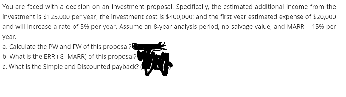 You are faced with a decision on an investment proposal. Specifically, the estimated additional income from the
investment is $125,000 per year; the investment cost is $400,000; and the first year estimated expense of $20,000
and will increase a rate of 5% per year. Assume an 8-year analysis period, no salvage value, and MARR = 15% per
year.
a. Calculate the PW and FW of this proposal?
b. What is the ERR ( E=MARR) of this proposal?
c. What is the Simple and Discounted payback? (
