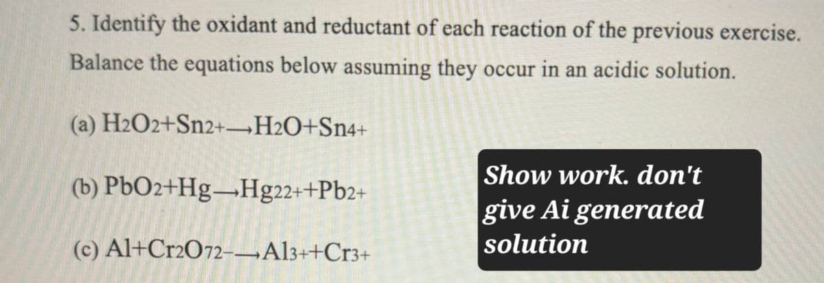 5. Identify the oxidant and reductant of each reaction of the previous exercise.
Balance the equations below assuming they occur in an acidic solution.
(a) H2O2+Sn2+H2O+Sn4+
(b) PbO2+Hg-Hg22++Pb2+
(c) Al+Cr2O72-Al3++Cr3+
Show work. don't
give Ai generated
solution