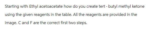 Starting with Ethyl acetoacetate how do you create tert-butyl methyl ketone
using the given reagents in the table. All the reagents are provided in the
image. C and F are the correct first two steps.
