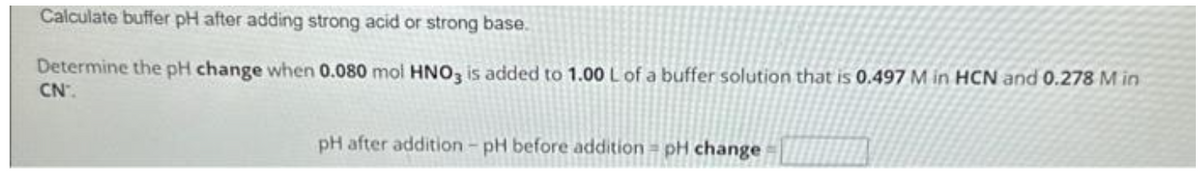 Calculate buffer pH after adding strong acid or strong base.
Determine the pH change when 0.080 mol HNO3 is added to 1.00 L of a buffer solution that is 0.497 M in HCN and 0.278 M in
CN.
pH after addition - pH before addition pH change