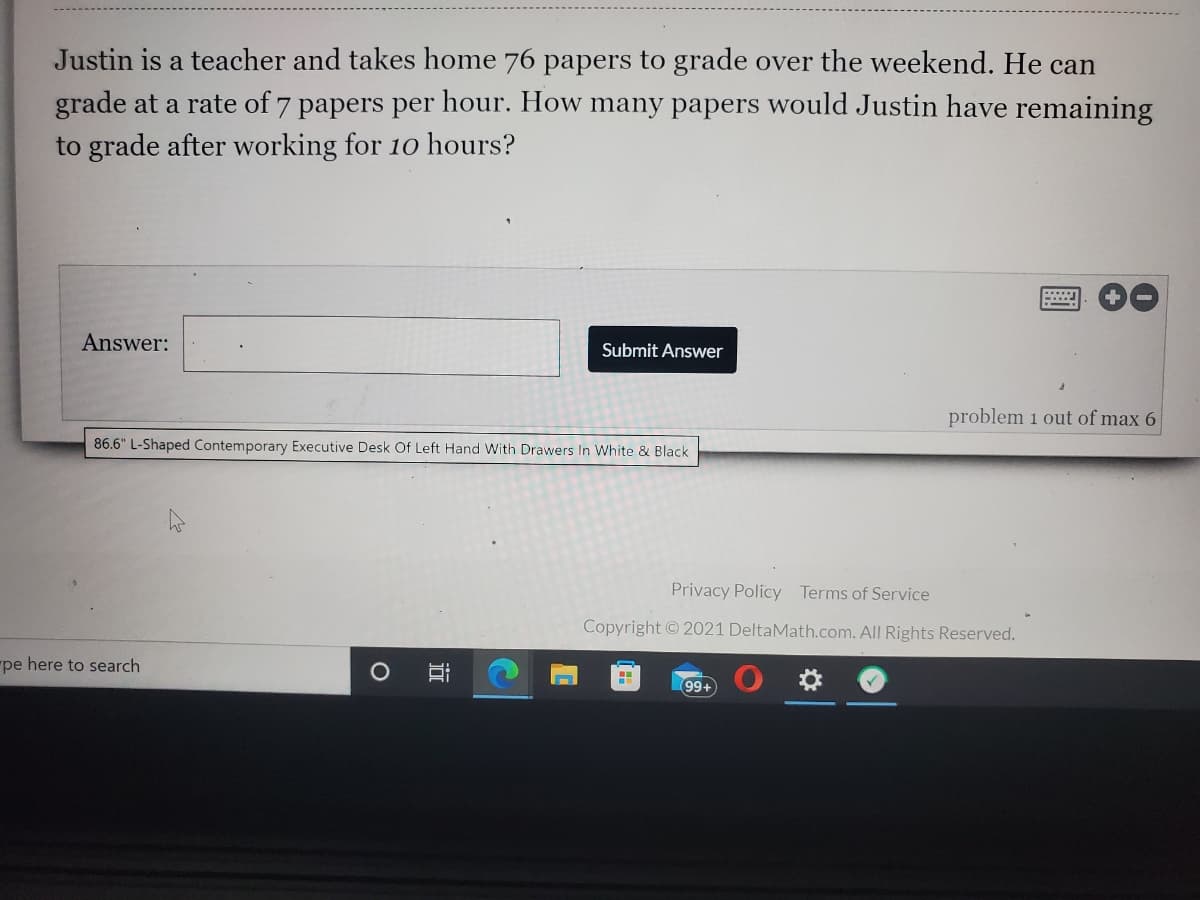 Justin is a teacher and takes home 76 papers to grade over the weekend. He can
grade at a rate of 7 papers per hour. How many papers would Justin have remaining
to grade after working for 10 hours?
Answer:
Submit Answer
problem 1 out of max 6
86.6" L-Shaped Contemporary Executive Desk Of Left Hand With Drawers lIn White & Black
Privacy Policy Terms of Service
Copyright © 2021 DeltaMath.com. All Rights Reserved.
pe here to search
99+
