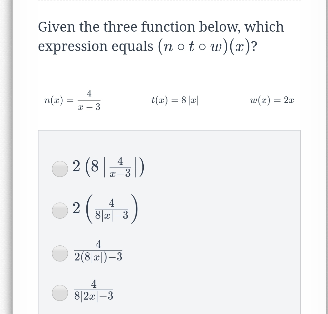 Given the three function below, which
expression equals (n o t o w)(x)?
4
n(x) :
t(x) = 8 |a|
w(x) = 2x
с — 3
O 2 (8 |)
4
X-3
2 (s)
4
8|a|-3
4
2(8|x|)–3
4
8|2x|-3
