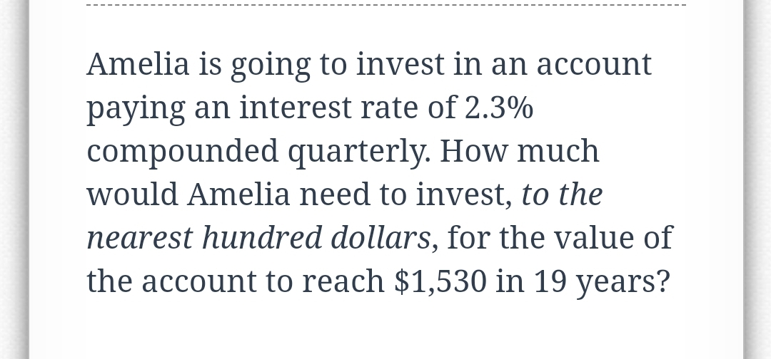 Amelia is going to invest in an account
paying an interest rate of 2.3%
compounded quarterly. How much
would Amelia need to invest, to the
nearest hundred dollars, for the value of
the account to reach $1,530 in 19 years?
