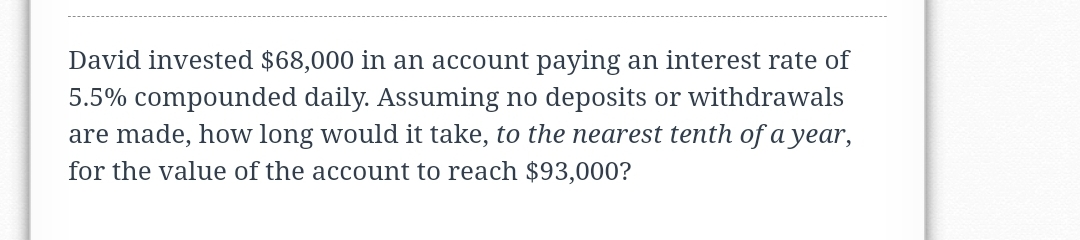 David invested $68,000 in an account paying an interest rate of
5.5% compounded daily. Assuming no deposits or withdrawals
are made, how long would it take, to the nearest tenth of a year,
for the value of the account to reach $93,000?
