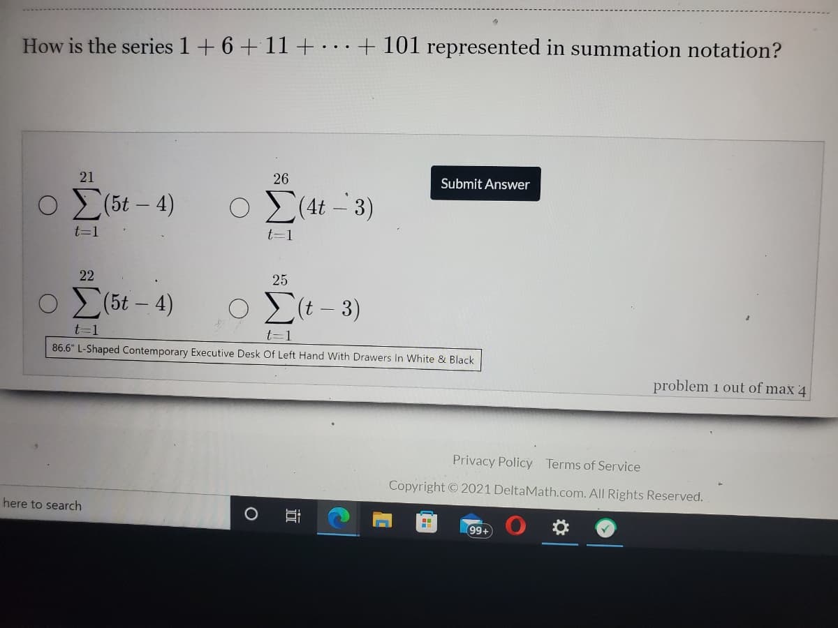 How is the series 1+ 6 +11+ +101l represented in summation notation?
21
26
Submit Answer
Ο Σ6ε-4)
Ο Σ4- 3)
t=1
t=1
22
25
o [6t - 4)
Elt-3)
t=1
t=1
86.6" L-Shaped Contemporary Executive Desk Of Left Hand With Drawers In White & Black
problem 1 out of max 4
Privacy Policy Terms of Service
Copyright © 2021 DeltaMath.com. All Rights Reserved.
here to search
99+
