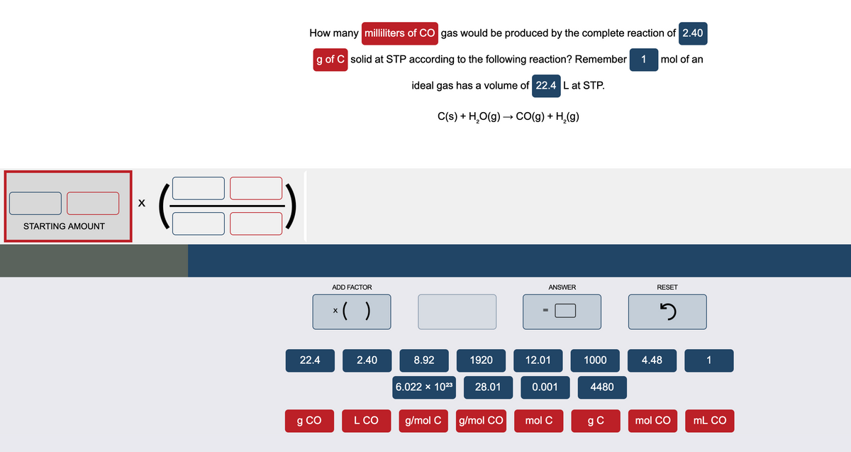 How many milliliters of CO gas would be produced by the complete reaction of 2.40
g of C solid at STP according to the following reaction? Remember
1 mol of an
ideal gas has a volume of 22.4 L at STP.
C(s) + H,O(g) → CO(g) + H,(g)
STARTING AMOUNT
ADD FACTOR
ANSWER
RESET
*( )
%3D
22.4
2.40
8.92
1920
12.01
1000
4.48
1
6.022 x 1023
28.01
0.001
4480
g CO
L CO
g/mol C
g/mol CO
mol C
g C
mol CO
mL CO
