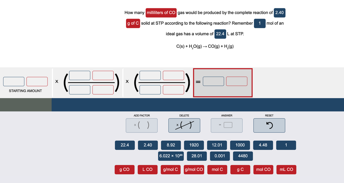 How many milliliters of CO gas would be produced by the complete reaction of 2.40
g of C solid at STP according to the following reaction? Remember
1 mol of an
ideal gas has a volume of 22.4 L at STP.
C(s) + H,O(g) → CO(g) + H,(g)
STARTING AMOUNT
ADD FACTOR
DELETE
ANSWER
RESET
22.4
2.40
8.92
1920
12.01
1000
4.48
1
6.022 x 1023
28.01
0.001
4480
g CO
L CO
g/mol C
g/mol CO
mol C
g C
mol CO
mL CO
