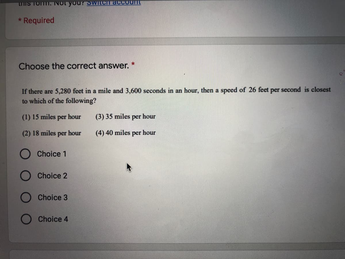 tHIS TOm. NOt you? SWILCITaCCounL
* Required
Choose the correct answer.
If there are 5,280 feet in a mile and 3,600 seconds in an hour, then a speed of 26 feet per second is closest
to which of the following?
(1) 15 miles per hour
(3) 35 miles
per
hour
(2) 18 miles per hour
(4) 40 miles per hour
O Choice 1
Choice 2
Choice 3
Choice 4
