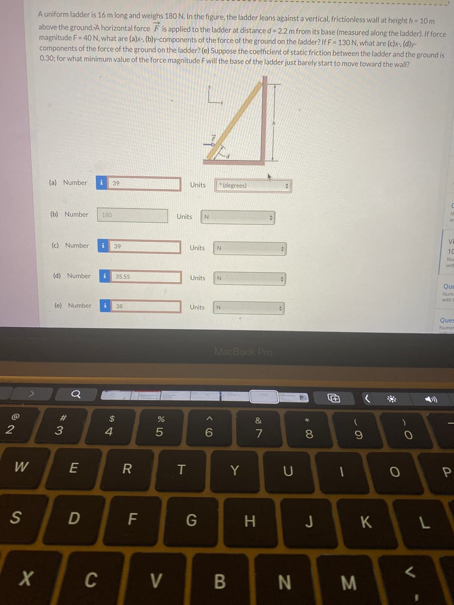 Auniform ladder is 16 m long and weighs 180 N. In the figure, the ladder leans against a vertical, frictionless wall at height h = 10 m
above the ground. A horizontal force F is applied to the ladder at distance d = 2.2 m from its base (measured along the ladder). If force
magnitude F = 40 N, what are (a)x-, (b)y-components of the force of the ground on the ladder? If F= 130 N, what are (c)x-, (d)y-
components of the force of the ground on the ladder? (e) Suppose the coefficient of static friction between the ladder and the ground is
0.30; for what minimum value of the force magnitude F will the base of the ladder just barely start to move toward the wall?
(a) Number
39
Units
° (degrees)
(b) Number
180
Units
(c) Number
39
Units
10
Nu
with
(d) Number
35.55
Units
Que
Num
with
(e) Number
i
38
Units
Ques
Numer
MacBook Pro
Q
@
23
2$
&
2
3
4
5
7
W
E
Y
S
F
G
H
J
L
C
V
N
M
* 00
DI
