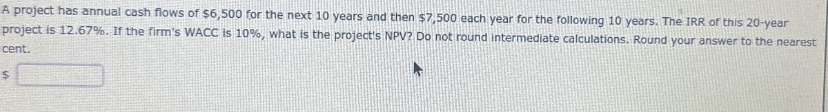 A project has annual cash flows of $6,500 for the next 10 years and then $7,500 each year for the following 10 years. The IRR of this 20-year
project is 12.67%. If the firm's WACC is 10%, what is the project's NPV? Do not round intermediate calculations. Round your answer to the nearest
cent.
$