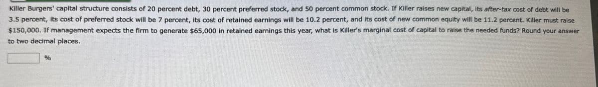 Killer Burgers' capital structure consists of 20 percent debt, 30 percent preferred stock, and 50 percent common stock. If Killer raises new capital, its after-tax cost of debt will be
3.5 percent, its cost of preferred stock will be 7 percent, its cost of retained earnings will be 10.2 percent, and its cost of new common equity will be 11.2 percent. Killer must raise
$150,000. If management expects the firm to generate $65,000 in retained earnings this year, what is Killer's marginal cost of capital to raise the needed funds? Round your answer
to two decimal places.
%