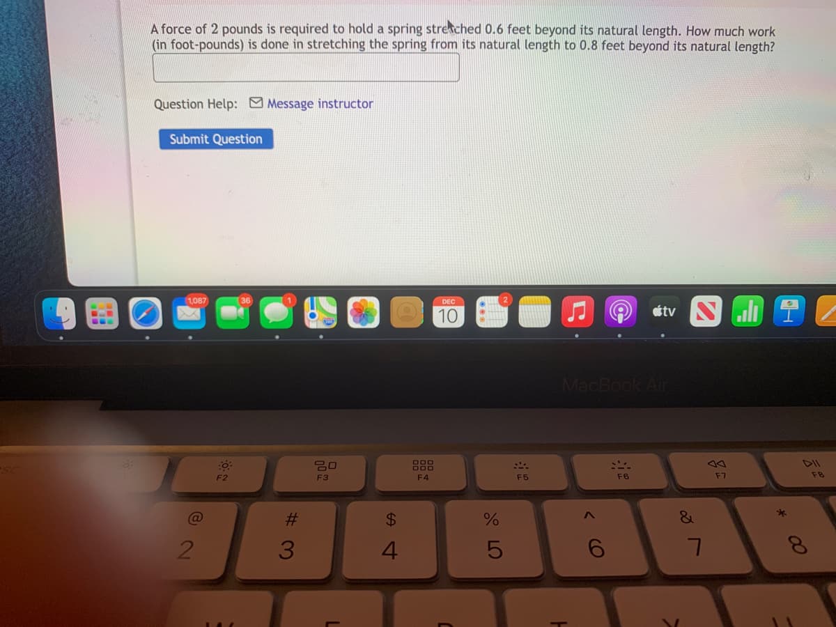 A force of 2 pounds is required to hold a spring streached 0.6 feet beyond its natural length. How much work
(in foot-pounds) is done in stretching the spring from its natural length to 0.8 feet beyond its natural length?
Question Help: Message instructor
Submit Question
1,087
DEC
10
MacBook Air
50
DII
F2
F3
F4
F5
F6
F7
F8
%23
24
4
8.
00
< CO
123
