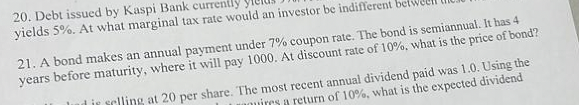 20. Debt issued by Kaspi Bank currently
yields 5%. At what marginal tax rate would an investor be indifferent bet
21. A bond makes an annual payment under 7% coupon rate. The bond is semiannual. It has 4
years before maturity, where it will pay 1000. At discount rate of 10%. what is the price of bond?
dis selling at 20 per share. The most recent annual dividend paid was 1.0. Using the
uires a return of 10%, what is the expected dividend