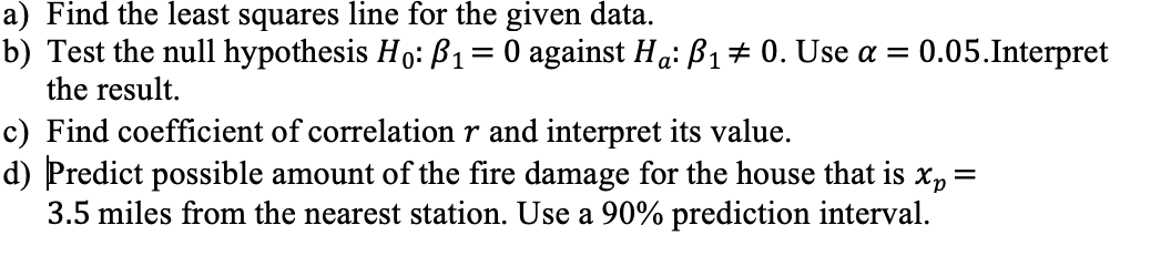 a) Find the least squares line for the given data.
b) Test the null hypothesis Ho: B1= 0 against Ha: ß1# 0. Use a =
the result.
0.05.Interpret
c) Find coefficient of correlation r and interpret its value.
d) Predict possible amount of the fire damage for the house that is
3.5 miles from the nearest station. Use a 90% prediction interval.
Xp =
