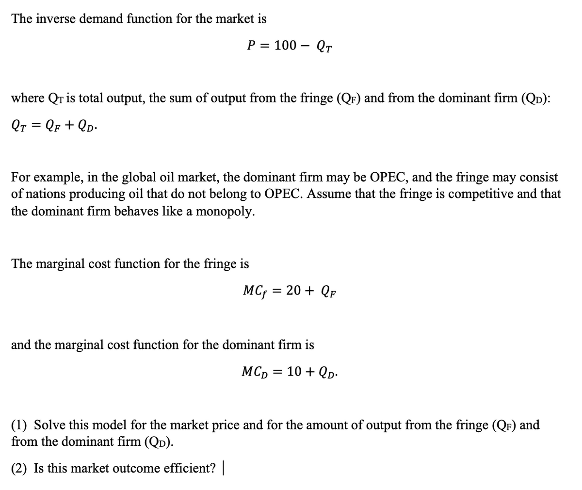 The inverse demand function for the market is
P =
100 – Qr
where Qr is total output, the sum of output from the fringe (QF) and from the dominant firm (QD):
Qr = QF + QD-
For example, in the global oil market, the dominant firm may be OPEC, and the fringe may consist
of nations producing oil that do not belong to OPEC. Assume that the fringe is competitive and that
the dominant firm behaves like a monopoly.
The marginal cost function for the fringe is
MC; =
= 20 + QF
and the marginal cost function for the dominant firm is
MC, = 10 + QD-
(1) Solve this model for the market price and for the amount of output from the fringe (QF) and
from the dominant firm (QD).
(2) Is this market outcome efficient?
