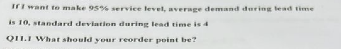 If I want to make 95% service level, average demand during lead time
is 10, standard deviation during lead time is 4
Q11.1 What should your reorder point be?