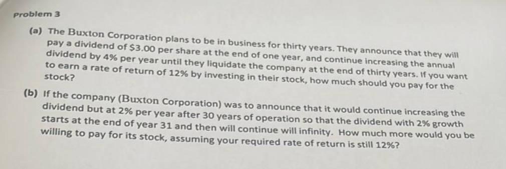 Problem 3
(a) The Buxton Corporation plans to be in business for thirty years. They announce that they will
pay a dividend of $3.00 per share at the end of one year, and continue increasing the annual
dividend by 4% per year until they liquidate the company at the end of thirty years. If you want
to earn a rate of return of 12% by investing in their stock, how much should you pay for the
stock?
(b) If the company (Buxton Corporation) was to announce that it would continue increasing the
dividend but at 2% per year after 30 years of operation so that the dividend with 2% growth
starts at the end of year 31 and then will continue will infinity. How much more would you be
willing to pay for its stock, assuming your required rate of return is still 12%?