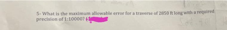 5- What is the maximum allowable error for a traverse of 2850 ft long with a required
precision of 1:10000?
