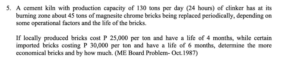 5. A cement kiln with production capacity of 130 tons per day (24 hours) of clinker has at its
burning zone about 45 tons of magnesite chrome bricks being replaced periodically, depending on
some operational factors and the life of the bricks.
If locally produced bricks cost P 25,000 per ton and have a life of 4 months, while certain
imported bricks costing P 30,000 per ton and have a life of 6 months, determine the more
economical bricks and by how much. (ME Board Problem- Oct. 1987)