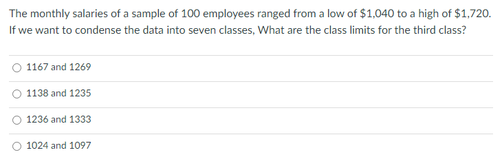 The monthly salaries of a sample of 100 employees ranged from a low of $1,040 to a high of $1,720.
If we want to condense the data into seven classes, What are the class limits for the third class?
1167 and 1269
1138 and 1235
1236 and 1333
1024 and 1097