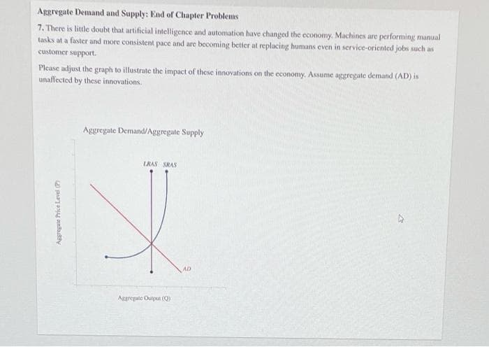 Aggregate Demand and Supply: End of Chapter Problems
7. There is little doubt that artificial intelligence and automation have changed the economy. Machines are performing manual
tasks at a faster and more consistent pace and are becoming better at replacing humans even in service-oriented jobs such as
customer support.
Please adjust the graph to illustrate the impact of these innovations on the economy. Assume aggregate demand (AD) is
unaffected by these innovations.
Aggregate Price Level (P
Aggregate Demand/Aggregate Supply
LRAS SRAS
I
Aggregate Output (Q)
AD
4