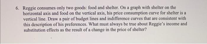 6. Reggie consumes only two goods: food and shelter. On a graph with shelter on the
horizontal axis and food on the vertical axis, his price consumption curve for shelter is a
vertical line. Draw a pair of budget lines and indifference curves that are consistent with
this description of his preferences. What must always be true about Reggie's income and
substitution effects as the result of a change in the price of shelter?