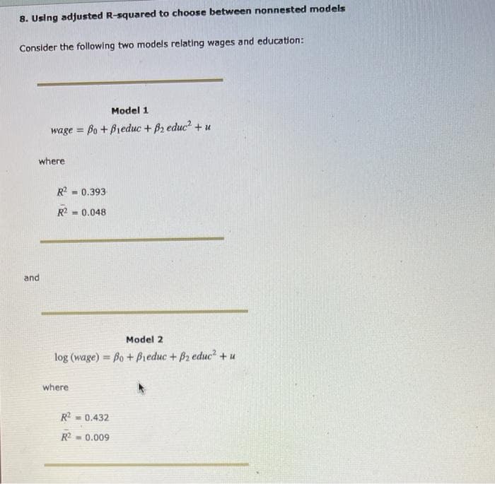 8. Using adjusted R-squared to choose between nonnested models
Consider the following two models relating wages and education:
Model 1
wage = Bo + Bieduc + B2 educ² + u
where
and
R² = 0.393
R2 = 0.048
Model 2
log (wage) Bo + Bieduc + B2 educ² + u
where
R2 = 0.432
R²= 0.009