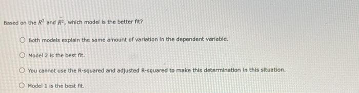 Based on the R² and R², which model is the better fit?
O Both models explain the same amount of variation in the dependent variable.
O Model 2 is the best fit.
You cannot use the R-squared and adjusted R-squared to make this determination in this situation.
O Model 1 is the best fit.