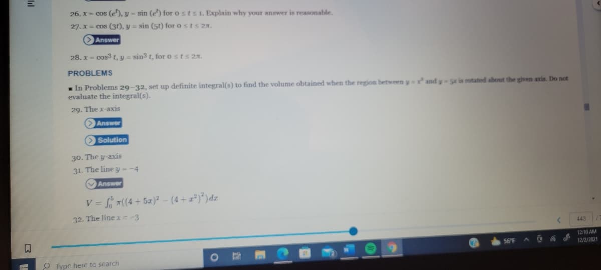 26. x = cos (e'), y = sin (e') for o sts1. Explain why your answer is reasonable.
27. x = cos (3t), y = sin (5t) for o sts 27.
Answer
28. x = cos3 t, y = sin3 t, for o sts 2r.
PROBLEMS
- In Problems 29-32, set up definite integral(s) to find the volume obtained when the region between y and y Sr is rotated about the given axis. Do not
evaluate the integral(s).
29. The x-axis
Answer
O Solution
30. The y-axis
31. The line y = -4
Answer
7((4 + 5z)? - (4+ z²)*)dz
V =
32. The line x = -3
443
12-10 AM
12/2/2021
56 F
O Type here to search
