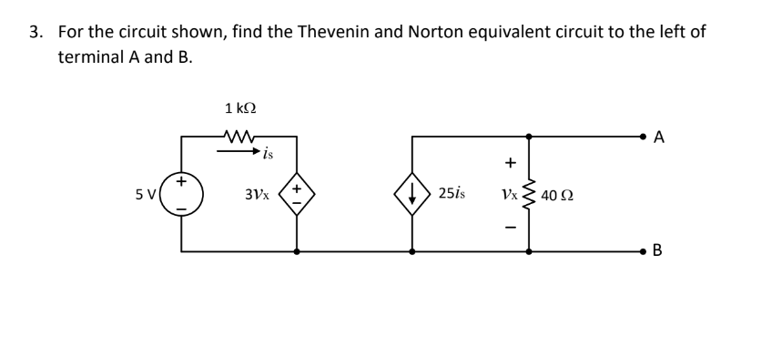 3. For the circuit shown, find the Thevenin and Norton equivalent circuit to the left of
terminal A and B.
1 ΚΩ
www
A
+
5 V
25is
Vx
B
is
3Vx
ww
40 Ω