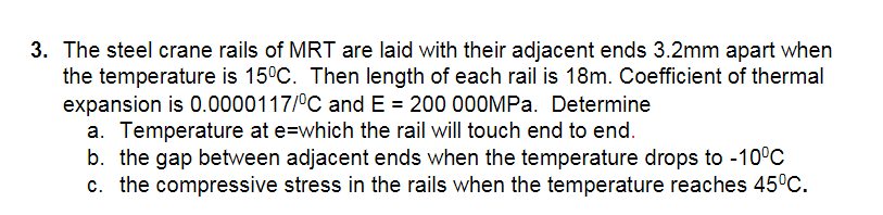 3. The steel crane rails of MRT are laid with their adjacent ends 3.2mm apart when
the temperature is 15°C. Then length of each rail is 18m. Coefficient of thermal
expansion is 0.0000117/°C and E = 200 000MPa. Determine
a. Temperature at e=which the rail will touch end to end.
b. the gap between adjacent ends when the temperature drops to -10°C
c. the compressive stress in the rails when the temperature reaches 45°C.