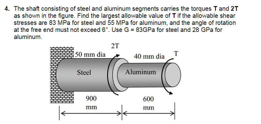 4. The shaft consisting of steel and aluminum segments carries the torques T and 2T
as shown in the figure. Find the largest allowable value of T if the allowable shear
stresses are 83 MPa for steel and 55 MPa for aluminum, and the angle of rotation
at the free end must not exceed 6°. Use G = 83GPa for steel and 28 GPa for
aluminum.
2T
50 mm dia
T
40 mm dia
Steel
900
mm
Aluminum
600
mm