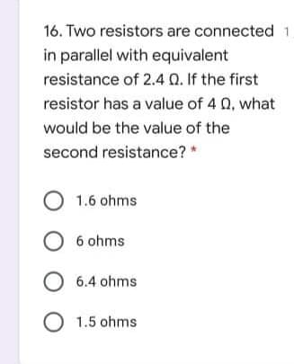 16. Two resistors are connected 1
in parallel with equivalent
resistance of 2.4 0.If the first
resistor has a value of 4 0, what
would be the value of the
second resistance? *
O 1.6 ohms
O 6 ohms
O 6.4 ohms
O 1.5 ohms
