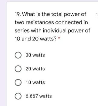 19. What is the total power of
1
two resistances connected in
series with individual power of
10 and 20 watts? *
30 watts
O 20 watts
O 10 watts
O 6.667 watts
