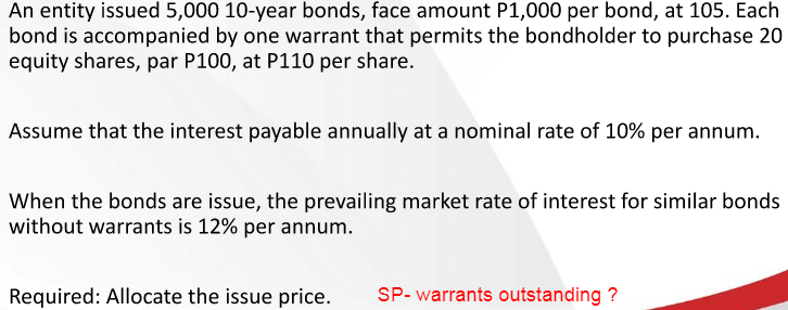 An entity issued 5,000 10-year bonds, face amount P1,000 per bond, at 105. Each
bond is accompanied by one warrant that permits the bondholder to purchase 20
equity shares, par P100, at P110 per share.
Assume that the interest payable annually at a nominal rate of 10% per annum.
When the bonds are issue, the prevailing market rate of interest for similar bonds
without warrants is 12% per annum.
Required: Allocate the issue price.
SP- warrants outstanding ?
