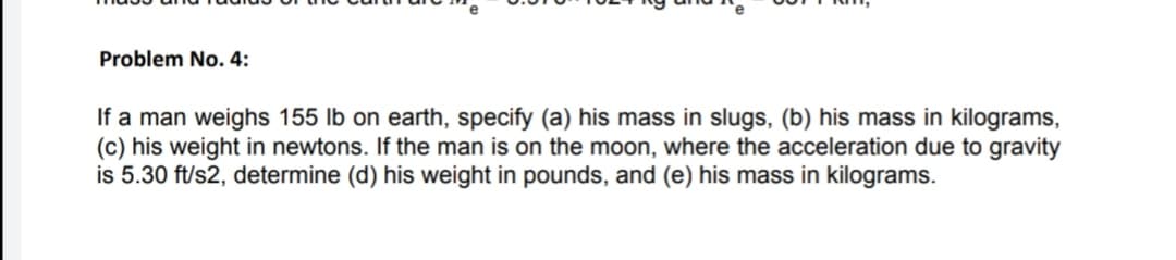 Problem No. 4:
If a man weighs 155 lb on earth, specify (a) his mass in slugs, (b) his mass in kilograms,
(c) his weight in newtons. If the man is on the moon, where the acceleration due to gravity
is 5.30 ft/s2, determine (d) his weight in pounds, and (e) his mass in kilograms.
