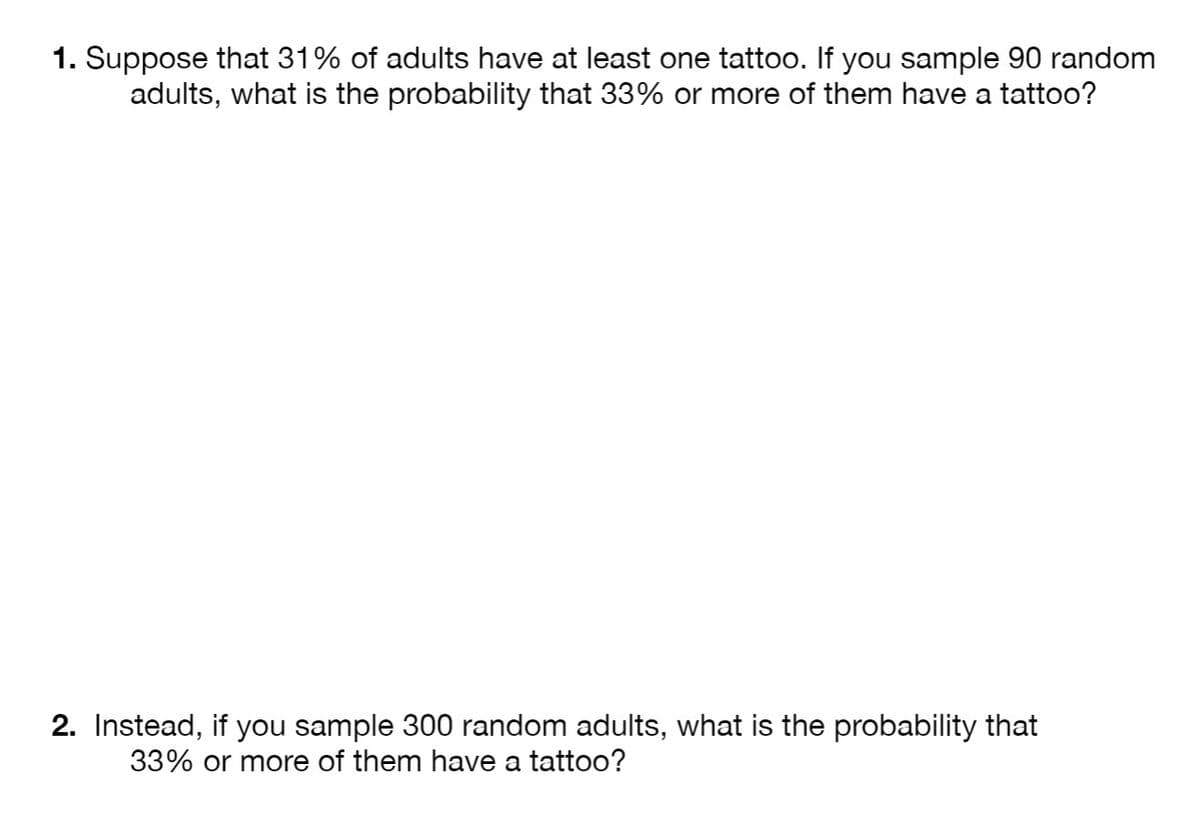 1. Suppose that 31% of adults have at least one tattoo. If you sample 90 random
adults, what is the probability that 33% or more of them have a tattoo?
2. Instead, if you sample 300 random adults, what is the probability that
33% or more of them have a tattoo?
