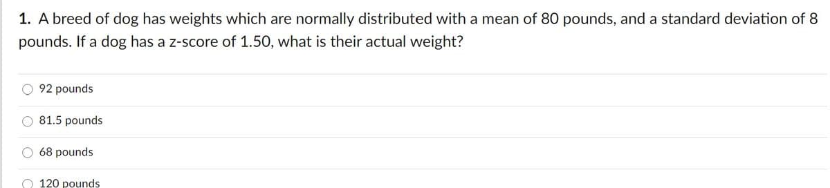 1. A breed of dog has weights which are normally distributed with a mean of 80 pounds, and a standard deviation of 8
pounds. If a dog has a z-score of 1.50, what is their actual weight?
92 pounds
O 81.5 pounds
68 pounds
120 pounds
