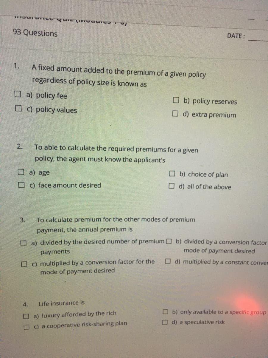 93 Questions
DATE:
1.
A fixed amount added to the premium of a given policy
regardless of policy size is known as
O a) policy fee
O b) policy reserves
O c) policy values
O d) extra premium
2.
To able to calculate the required premiums for a given
policy, the agent must know the applicant's
Oa) age
O b) choice of plan
O c) face amount desired
O d) all of the above
3.
To calculate premium for the other modes of premium
payment, the annual premium is
O a) divided by the desired number of premium b) divided by a conversion factor
mode of payment desired
payments
O c) multiplied by a conversion factor for the
mode of payment desired
O d) multiplied by a constant conver
4.
Life insurance is
Ob) only available to a specific group
O a) luxury afforded by the rich
O d) a speculative risk
O c) a cooperative risk-sharing plan
