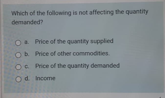 Which of the following is not affecting the quantity
demanded?
O a. Price of the quantity supplied
b. Price of other commodities.
Oc. Price of the quantity demanded
O d. Income
