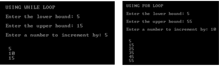 USING FOR LOOP
USING WHILE LOOP
Enter the lower bound: 5
Enter the lower bound: 5
Enter the upper bound: 55
Enter the upper bound: 15
Enter a nunber to increnent by: 10
Enter a number to increment by: 5
5
15
15
55
511
